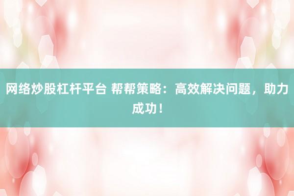 网络炒股杠杆平台 帮帮策略：高效解决问题，助力成功！