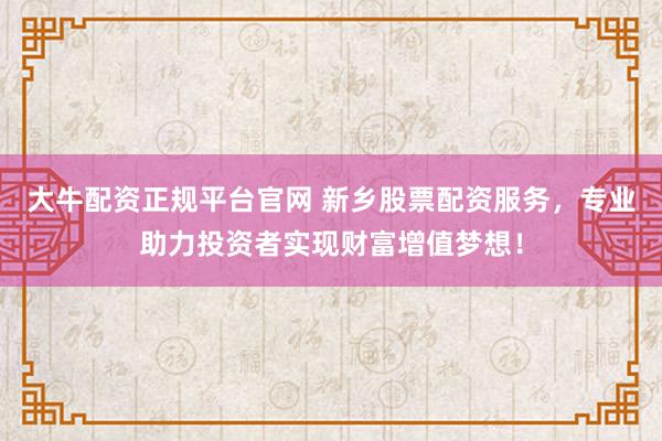 大牛配资正规平台官网 新乡股票配资服务，专业助力投资者实现财富增值梦想！