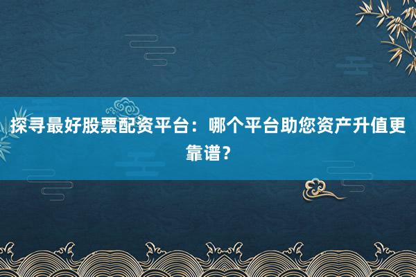 探寻最好股票配资平台：哪个平台助您资产升值更靠谱？