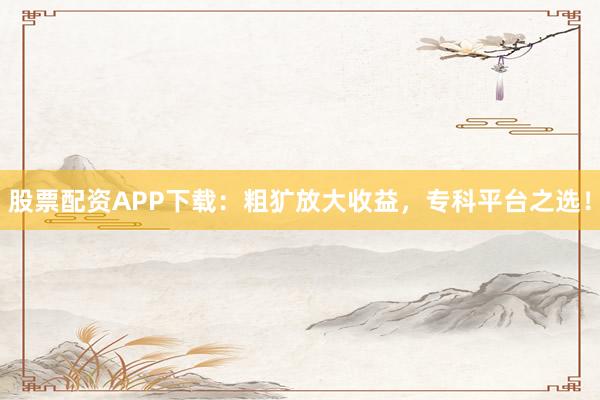 股票配资APP下载：粗犷放大收益，专科平台之选！
