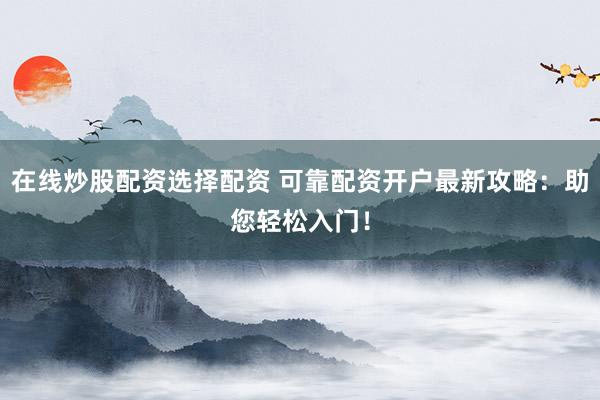 在线炒股配资选择配资 可靠配资开户最新攻略：助您轻松入门！