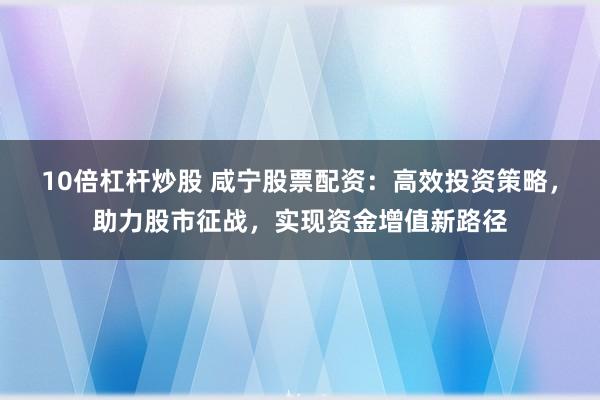 10倍杠杆炒股 咸宁股票配资：高效投资策略，助力股市征战，实现资金增值新路径