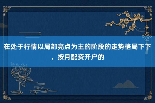 在处于行情以局部亮点为主的阶段的走势格局下下，按月配资开户的