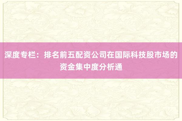 深度专栏：排名前五配资公司在国际科技股市场的资金集中度分析通