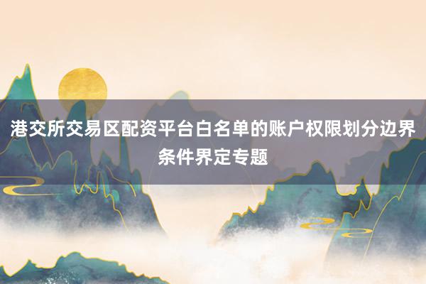 港交所交易区配资平台白名单的账户权限划分边界条件界定专题