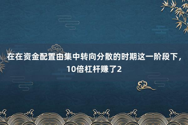 在在资金配置由集中转向分散的时期这一阶段下，10倍杠杆赚了2