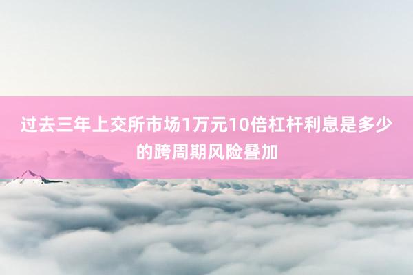 过去三年上交所市场1万元10倍杠杆利息是多少的跨周期风险叠加