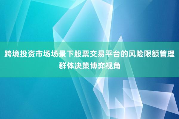 跨境投资市场场景下股票交易平台的风险限额管理群体决策博弈视角
