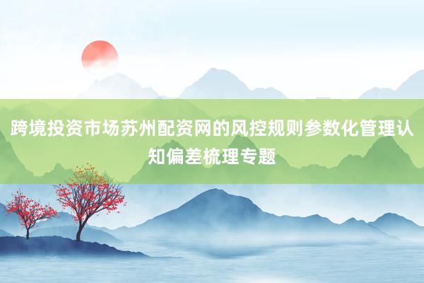 跨境投资市场苏州配资网的风控规则参数化管理认知偏差梳理专题