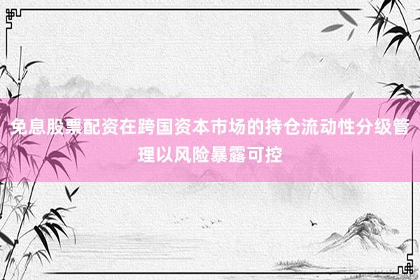 免息股票配资在跨国资本市场的持仓流动性分级管理以风险暴露可控