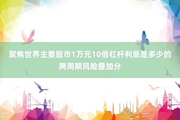 聚焦世界主要股市1万元10倍杠杆利息是多少的跨周期风险叠加分