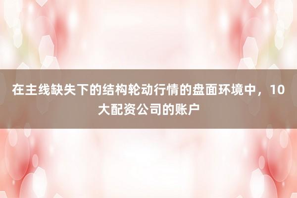 在主线缺失下的结构轮动行情的盘面环境中，10大配资公司的账户