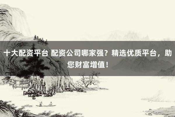 十大配资平台 配资公司哪家强？精选优质平台，助您财富增值！