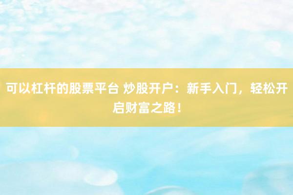 可以杠杆的股票平台 炒股开户：新手入门，轻松开启财富之路！
