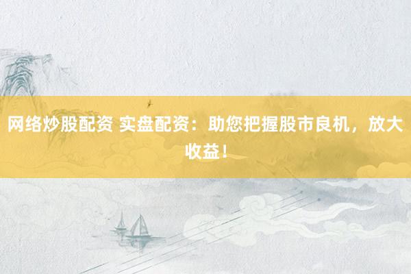 网络炒股配资 实盘配资：助您把握股市良机，放大收益！