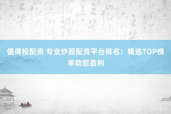 值得投配资 专业炒股配资平台排名：精选TOP榜单助您盈利