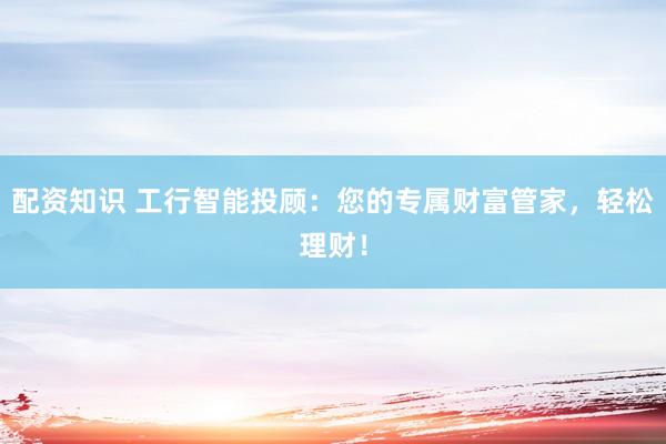 配资知识 工行智能投顾：您的专属财富管家，轻松理财！