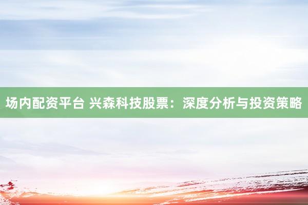 场内配资平台 兴森科技股票：深度分析与投资策略