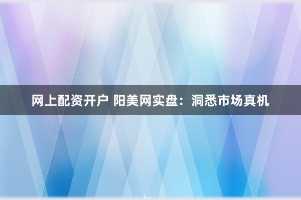 网上配资开户 阳美网实盘：洞悉市场真机
