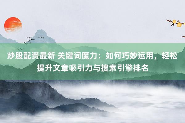 炒股配资最新 关键词魔力：如何巧妙运用，轻松提升文章吸引力与搜索引擎排名