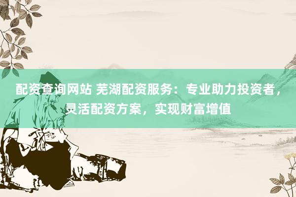 配资查询网站 芜湖配资服务：专业助力投资者，灵活配资方案，实现财富增值
