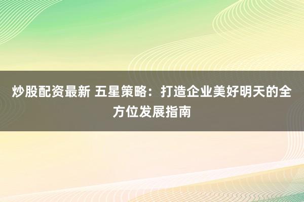 炒股配资最新 五星策略：打造企业美好明天的全方位发展指南