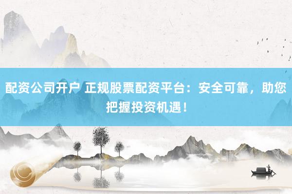 配资公司开户 正规股票配资平台：安全可靠，助您把握投资机遇！