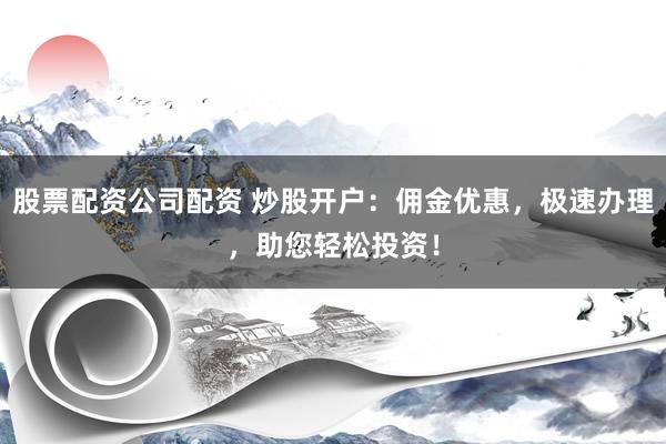 股票配资公司配资 炒股开户：佣金优惠，极速办理，助您轻松投资！