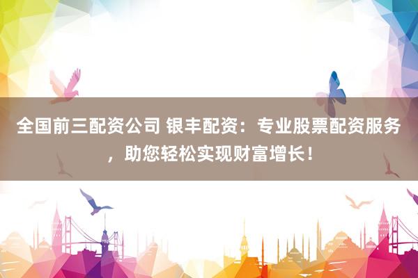 全国前三配资公司 银丰配资：专业股票配资服务，助您轻松实现财富增长！