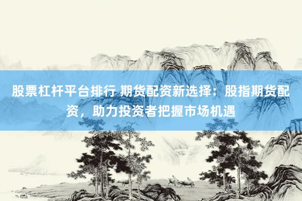 股票杠杆平台排行 期货配资新选择：股指期货配资，助力投资者把握市场机遇