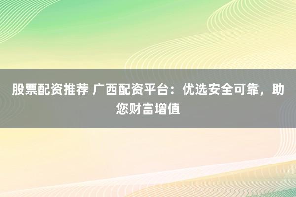 股票配资推荐 广西配资平台：优选安全可靠，助您财富增值