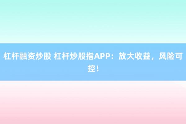 杠杆融资炒股 杠杆炒股指APP：放大收益，风险可控！