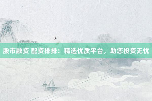 股市融资 配资排排：精选优质平台，助您投资无忧