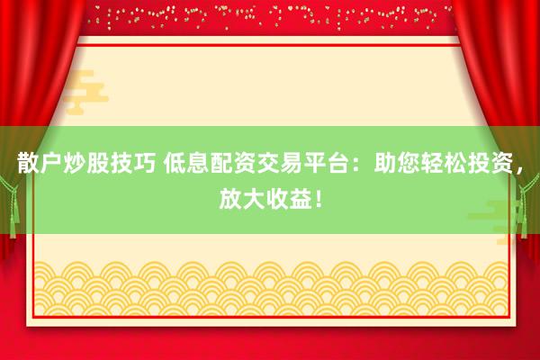 散户炒股技巧 低息配资交易平台：助您轻松投资，放大收益！