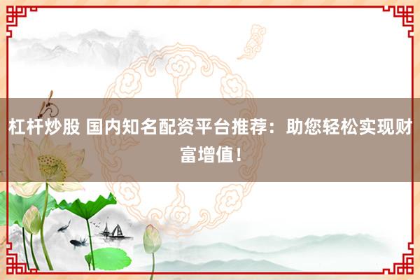 杠杆炒股 国内知名配资平台推荐：助您轻松实现财富增值！