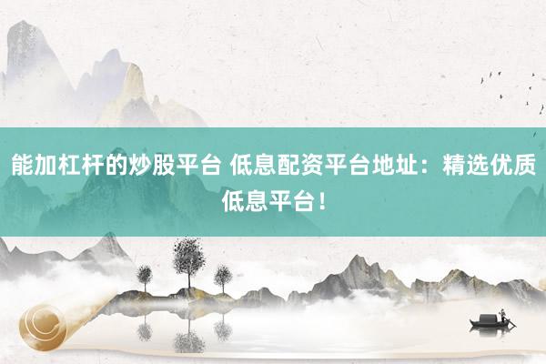能加杠杆的炒股平台 低息配资平台地址：精选优质低息平台！