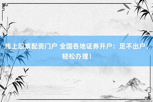线上股票配资门户 全国各地证券开户：足不出户，轻松办理！