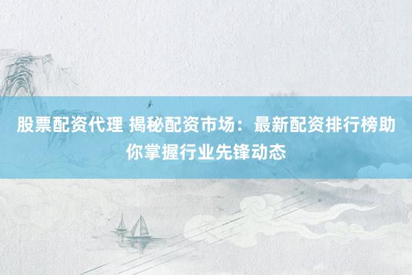 股票配资代理 揭秘配资市场：最新配资排行榜助你掌握行业先锋动态