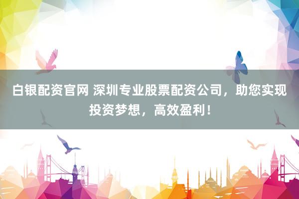 白银配资官网 深圳专业股票配资公司，助您实现投资梦想，高效盈利！