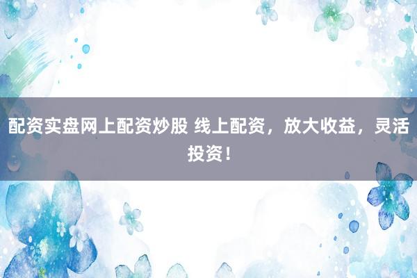 配资实盘网上配资炒股 线上配资，放大收益，灵活投资！