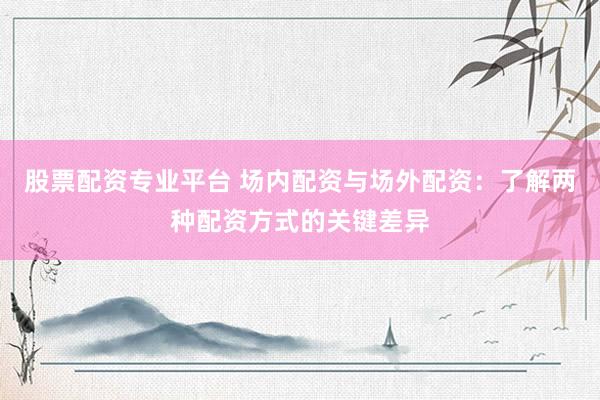 股票配资专业平台 场内配资与场外配资：了解两种配资方式的关键差异