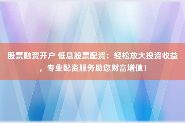 股票融资开户 低息股票配资：轻松放大投资收益，专业配资服务助您财富增值！