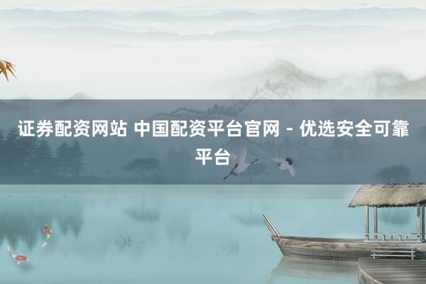 证券配资网站 中国配资平台官网 - 优选安全可靠平台