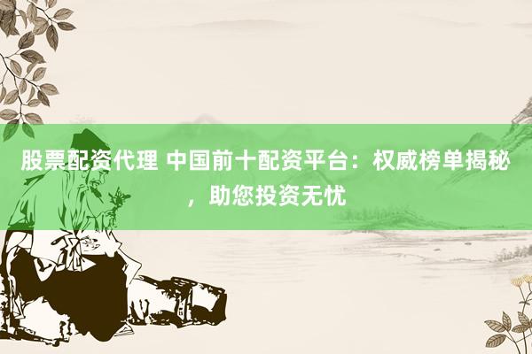 股票配资代理 中国前十配资平台：权威榜单揭秘，助您投资无忧