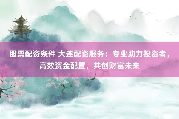 股票配资条件 大连配资服务：专业助力投资者，高效资金配置，共创财富未来