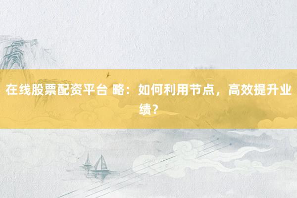 在线股票配资平台 略：如何利用节点，高效提升业绩？