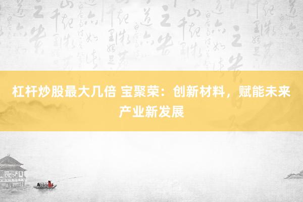 杠杆炒股最大几倍 宝聚荣：创新材料，赋能未来产业新发展
