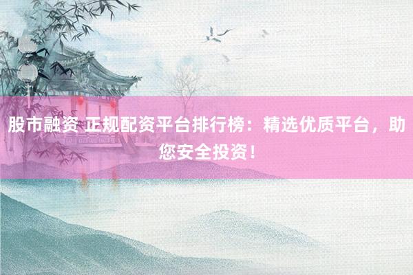 股市融资 正规配资平台排行榜：精选优质平台，助您安全投资！